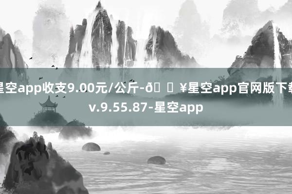 星空app收支9.00元/公斤-🔥星空app官网版下载v.9.55.87-星空app