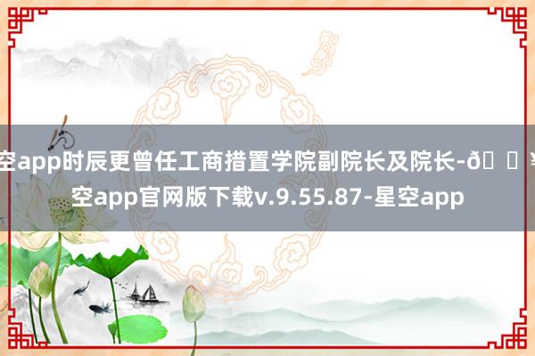 星空app时辰更曾任工商措置学院副院长及院长-🔥星空app官网版下载v.9.55.87-星空app