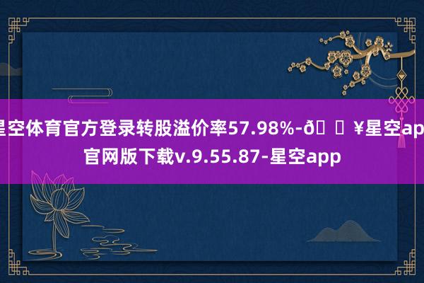 星空体育官方登录转股溢价率57.98%-🔥星空app官网版下载v.9.55.87-星空app