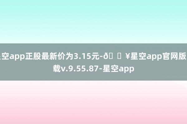 星空app正股最新价为3.15元-🔥星空app官网版下载v.9.55.87-星空app