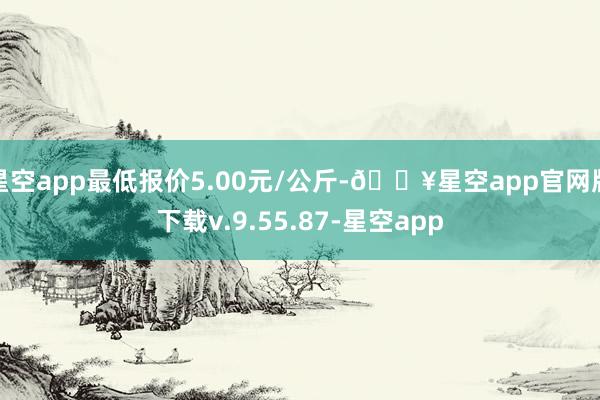 星空app最低报价5.00元/公斤-🔥星空app官网版下载v.9.55.87-星空app