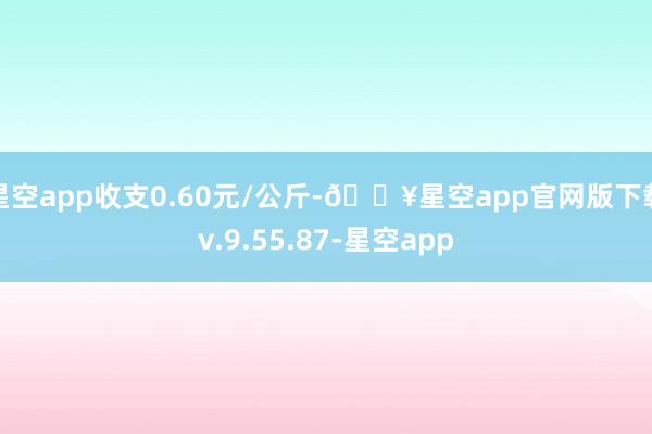 星空app收支0.60元/公斤-🔥星空app官网版下载v.9.55.87-星空app