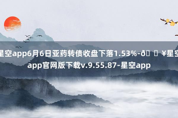 星空app6月6日亚药转债收盘下落1.53%-🔥星空app官网版下载v.9.55.87-星空app