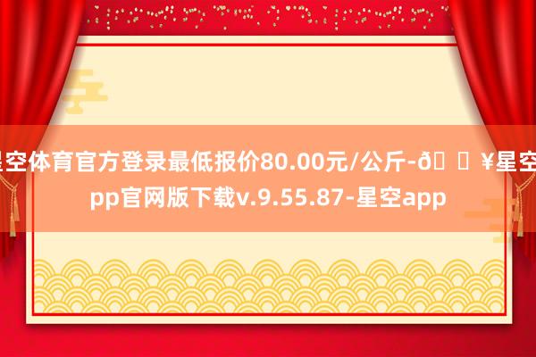 星空体育官方登录最低报价80.00元/公斤-🔥星空app官网版下载v.9.55.87-星空app