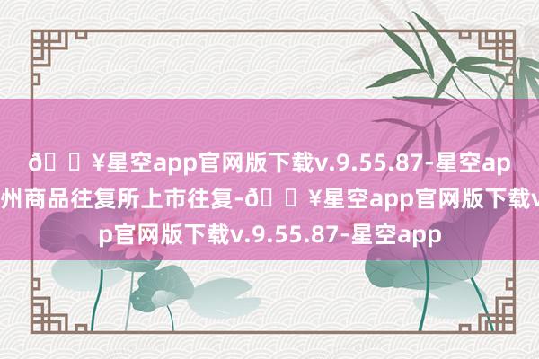 🔥星空app官网版下载v.9.55.87-星空app国内硅铁期货在郑州商品往复所上市往复-🔥星空app官网版下载v.9.55.87-星空app