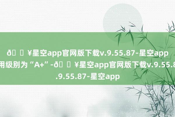 🔥星空app官网版下载v.9.55.87-星空app迪贝转债信用级别为“A+”-🔥星空app官网版下载v.9.55.87-星空app