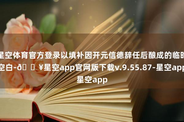 星空体育官方登录以填补因开元信德辞任后酿成的临时空白-🔥星空app官网版下载v.9.55.87-星空app