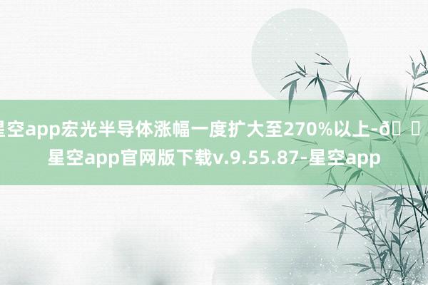 星空app宏光半导体涨幅一度扩大至270%以上-🔥星空app官网版下载v.9.55.87-星空app