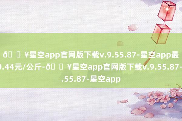 🔥星空app官网版下载v.9.55.87-星空app最低报价10.44元/公斤-🔥星空app官网版下载v.9.55.87-星空app