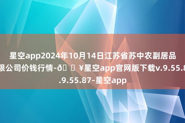 星空app2024年10月14日江苏省苏中农副居品往返中心有限公司价钱行情-🔥星空app官网版下载v.9.55.87-星空app