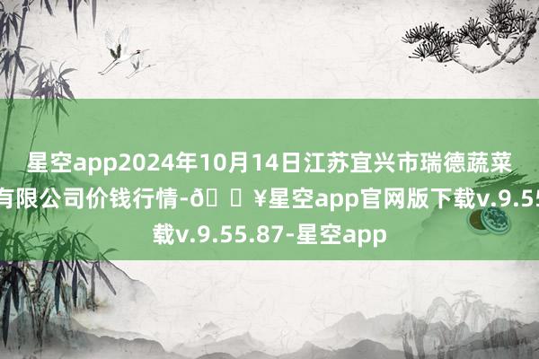 星空app2024年10月14日江苏宜兴市瑞德蔬菜果品批发商场有限公司价钱行情-🔥星空app官网版下载v.9.55.87-星空app