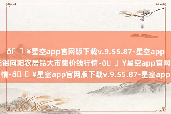 🔥星空app官网版下载v.9.55.87-星空app2024年10月14日江苏无锡向阳农居品大市集价钱行情-🔥星空app官网版下载v.9.55.87-星空app