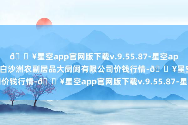 🔥星空app官网版下载v.9.55.87-星空app2024年10月14日武汉白沙洲农副居品大阛阓有限公司价钱行情-🔥星空app官网版下载v.9.55.87-星空app