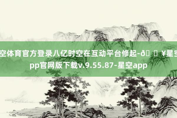 星空体育官方登录八亿时空在互动平台修起-🔥星空app官网版下载v.9.55.87-星空app