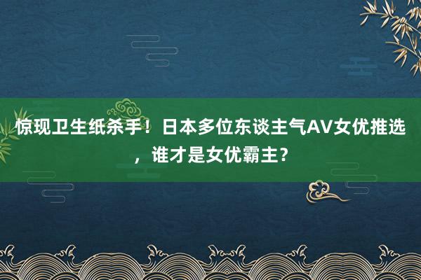 惊现卫生纸杀手！日本多位东谈主气AV女优推选，谁才是女优霸主？