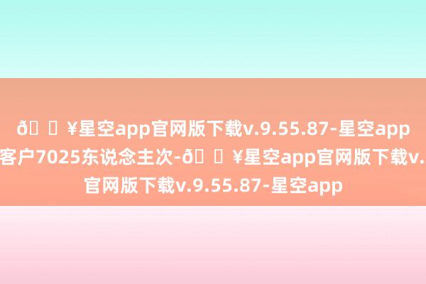 🔥星空app官网版下载v.9.55.87-星空app仅宣传月时辰触达客户7025东说念主次-🔥星空app官网版下载v.9.55.87-星空app