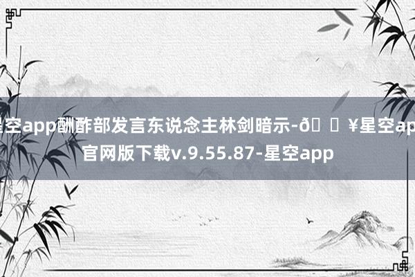 星空app酬酢部发言东说念主林剑暗示-🔥星空app官网版下载v.9.55.87-星空app