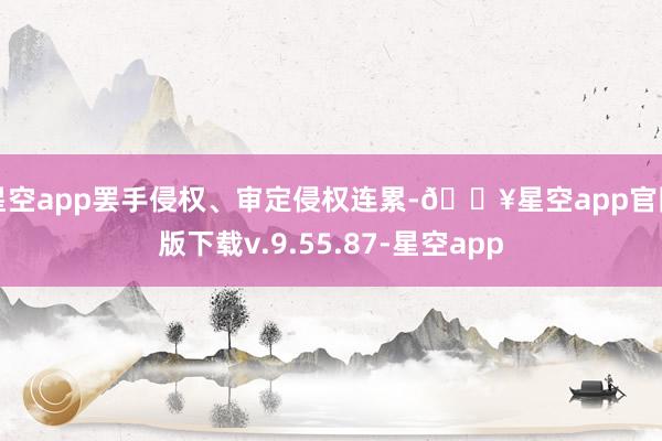 星空app罢手侵权、审定侵权连累-🔥星空app官网版下载v.9.55.87-星空app