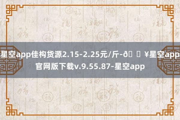 星空app佳构货源2.15-2.25元/斤-🔥星空app官网