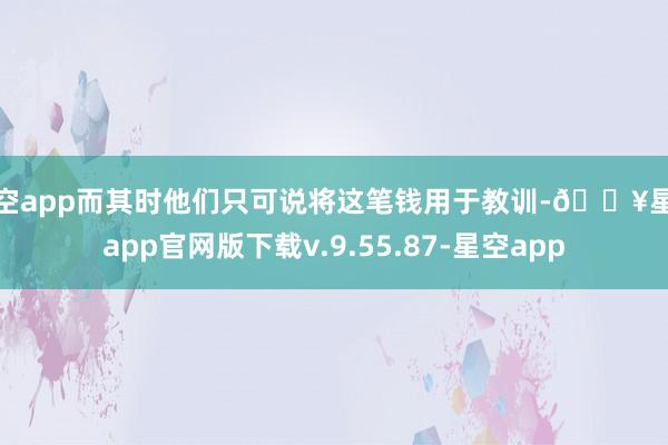 星空app而其时他们只可说将这笔钱用于教训-🔥星空app官网版下载v.9.55.87-星空app