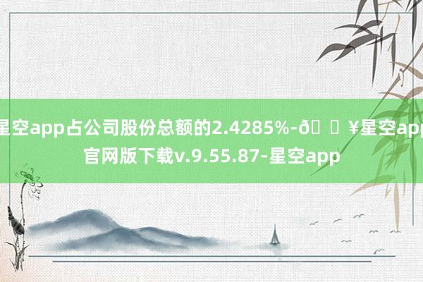 星空app占公司股份总额的2.4285%-🔥星空app官网版下载v.9.55.87-星空app