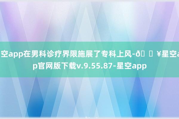 星空app在男科诊疗界限施展了专科上风-🔥星空app官网版下载v.9.55.87-星空app