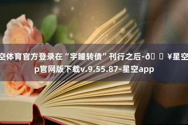 星空体育官方登录在“宇瞳转债”刊行之后-🔥星空app官网版下