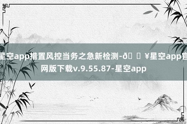 星空app措置风控当务之急　　新检测-🔥星空app官网版下载
