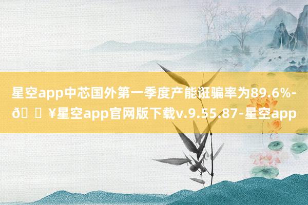 星空app　　中芯国外第一季度产能诳骗率为89.6%-🔥星空
