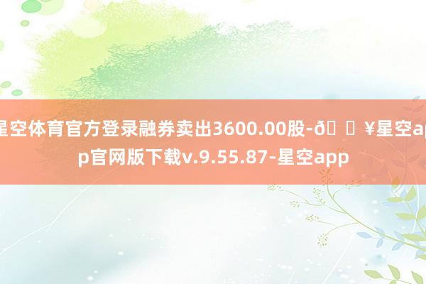 星空体育官方登录融券卖出3600.00股-🔥星空app官网版